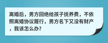 离婚后，男方回绝给孩子抚养费，不依照离婚协议履行，男方名下又没有财产，我该怎么办？