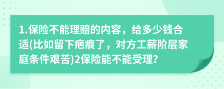 1.保险不能理赔的内容，给多少钱合适(比如留下疤痕了，对方工薪阶层家庭条件艰苦)2保险能不能受理？