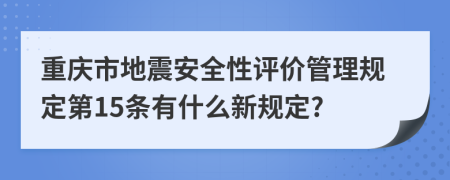 重庆市地震安全性评价管理规定第15条有什么新规定?