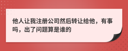 他人让我注册公司然后转让给他，有事吗，出了问题算是谁的