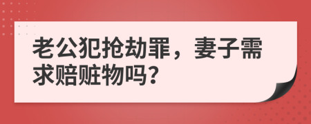 老公犯抢劫罪，妻子需求赔赃物吗？