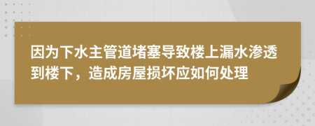 因为下水主管道堵塞导致楼上漏水渗透到楼下，造成房屋损坏应如何处理