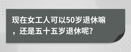 现在女工人可以50岁退休嘛，还是五十五岁退休呢？