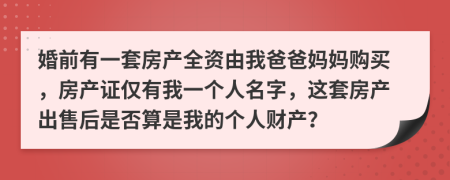 婚前有一套房产全资由我爸爸妈妈购买，房产证仅有我一个人名字，这套房产出售后是否算是我的个人财产？