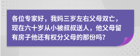 各位专家好，我妈三岁左右父母双亡，现在六十岁从小被叔叔送人，他父母留有房子他还有权分父母的那份吗？