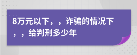 8万元以下，，诈骗的情况下，，给判刑多少年