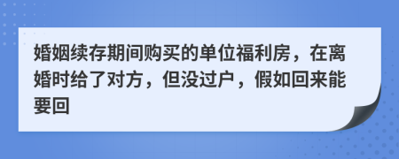 婚姻续存期间购买的单位福利房，在离婚时给了对方，但没过户，假如回来能要回