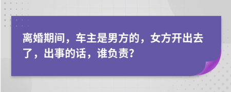 离婚期间，车主是男方的，女方开出去了，出事的话，谁负责？