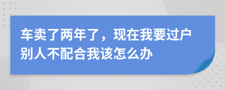 车卖了两年了，现在我要过户别人不配合我该怎么办