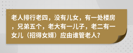 老人排行老四，没有儿女，有一处楼房，兄弟五个，老大有一儿子，老二有一女儿（招得女婿）应由谁管老人？
