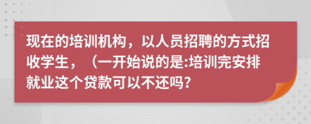 现在的培训机构，以人员招聘的方式招收学生，（一开始说的是:培训完安排就业这个贷款可以不还吗？