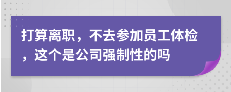 打算离职，不去参加员工体检，这个是公司强制性的吗