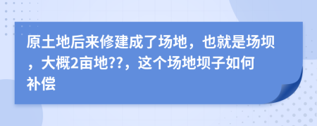 原土地后来修建成了场地，也就是场坝，大概2亩地??，这个场地坝子如何补偿