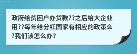 政府给贫困户办贷款??之后给大企业用??每年给分红国家有相应的政策么?我们该怎么办？