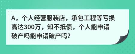 A，个人经营服装店，承包工程等亏损高达300万，知不抵债，个人能申请破产吗能申请破产吗？