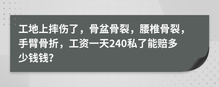 工地上摔伤了，骨盆骨裂，腰椎骨裂，手臂骨折，工资一天240私了能赔多少钱钱？