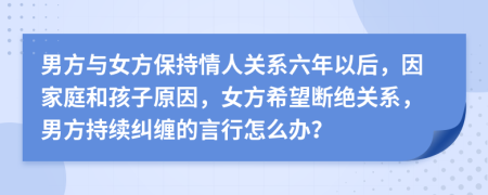 男方与女方保持情人关系六年以后，因家庭和孩子原因，女方希望断绝关系，男方持续纠缠的言行怎么办？