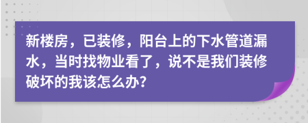 新楼房，已装修，阳台上的下水管道漏水，当时找物业看了，说不是我们装修破坏的我该怎么办？