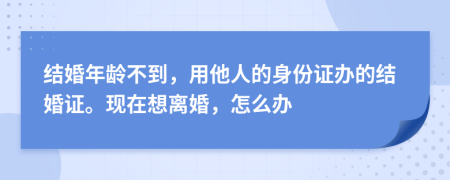 结婚年龄不到，用他人的身份证办的结婚证。现在想离婚，怎么办