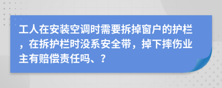 工人在安装空调时需要拆掉窗户的护栏，在拆护栏时没系安全带，掉下摔伤业主有赔偿责任吗、？