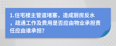 1.住宅楼主管道堵塞，造成厨房反水，疏通工作及费用是否应由物业承担责任应由谁承担？