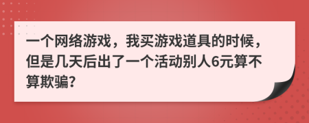 一个网络游戏，我买游戏道具的时候，但是几天后出了一个活动别人6元算不算欺骗？