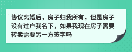 协议离婚后，房子归我所有，但是房子没有过户我名下，如果我现在房子需要转卖需要另一方签字吗