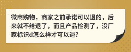 微商购物，商家之前承诺可以退的，后来就不给退了，而且产品检测了，没厂家标识d怎么样才可以退？