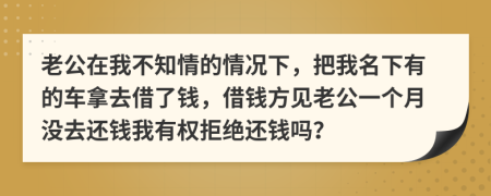 老公在我不知情的情况下，把我名下有的车拿去借了钱，借钱方见老公一个月没去还钱我有权拒绝还钱吗？