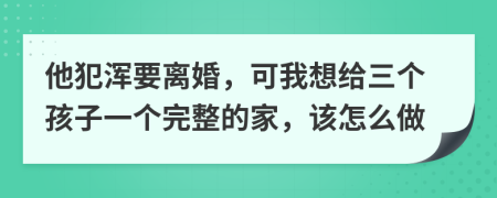 他犯浑要离婚，可我想给三个孩子一个完整的家，该怎么做