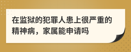 在监狱的犯罪人患上很严重的精神病，家属能申请吗