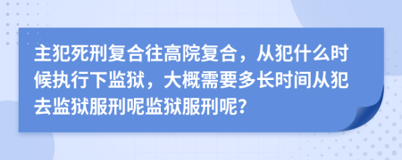 主犯死刑复合往高院复合，从犯什么时候执行下监狱，大概需要多长时间从犯去监狱服刑呢监狱服刑呢？