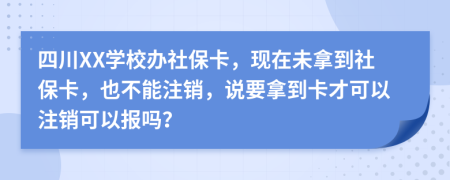 四川XX学校办社保卡，现在未拿到社保卡，也不能注销，说要拿到卡才可以注销可以报吗？