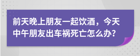 前天晚上朋友一起饮酒，今天中午朋友出车祸死亡怎么办？