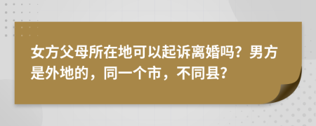 女方父母所在地可以起诉离婚吗？男方是外地的，同一个市，不同县？