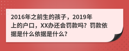 2016年之前生的孩子，2019年上的户口，XX办还会罚款吗？罚款依据是什么依据是什么？