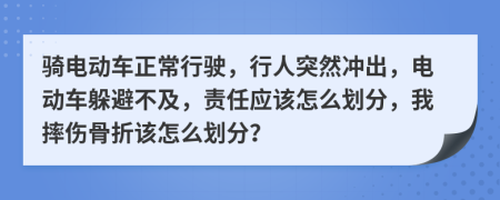 骑电动车正常行驶，行人突然冲出，电动车躲避不及，责任应该怎么划分，我摔伤骨折该怎么划分？