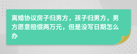 离婚协议房子归男方，孩子归男方，男方愿意赔偿两万元，但是没写日期怎么办