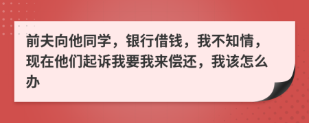 前夫向他同学，银行借钱，我不知情，现在他们起诉我要我来偿还，我该怎么办