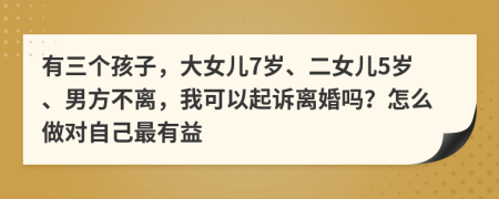 有三个孩子，大女儿7岁、二女儿5岁、男方不离，我可以起诉离婚吗？怎么做对自己最有益