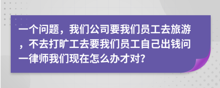 一个问题，我们公司要我们员工去旅游，不去打旷工去要我们员工自己出钱问一律师我们现在怎么办才对？