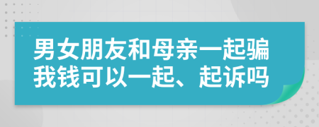 男女朋友和母亲一起骗我钱可以一起、起诉吗