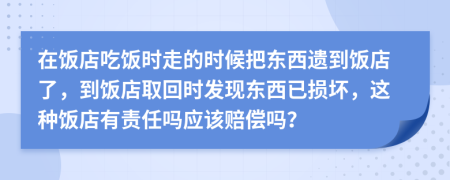 在饭店吃饭时走的时候把东西遗到饭店了，到饭店取回时发现东西已损坏，这种饭店有责任吗应该赔偿吗？
