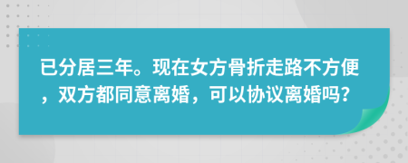 已分居三年。现在女方骨折走路不方便，双方都同意离婚，可以协议离婚吗？