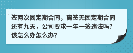 签两次固定期合同，离签无固定期合同还有九天，公司要求一年一签违法吗?该怎么办怎么办？