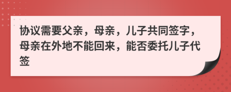 协议需要父亲，母亲，儿子共同签字，母亲在外地不能回来，能否委托儿子代签