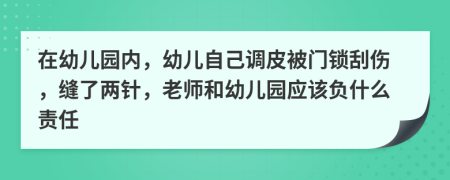 在幼儿园内，幼儿自己调皮被门锁刮伤，缝了两针，老师和幼儿园应该负什么责任