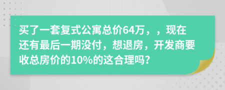 买了一套复式公寓总价64万，，现在还有最后一期没付，想退房，开发商要收总房价的10%的这合理吗？