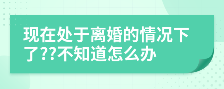 现在处于离婚的情况下了??不知道怎么办