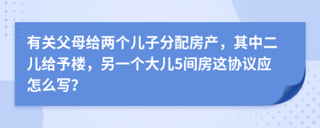 有关父母给两个儿子分配房产，其中二儿给予楼，另一个大儿5间房这协议应怎么写？